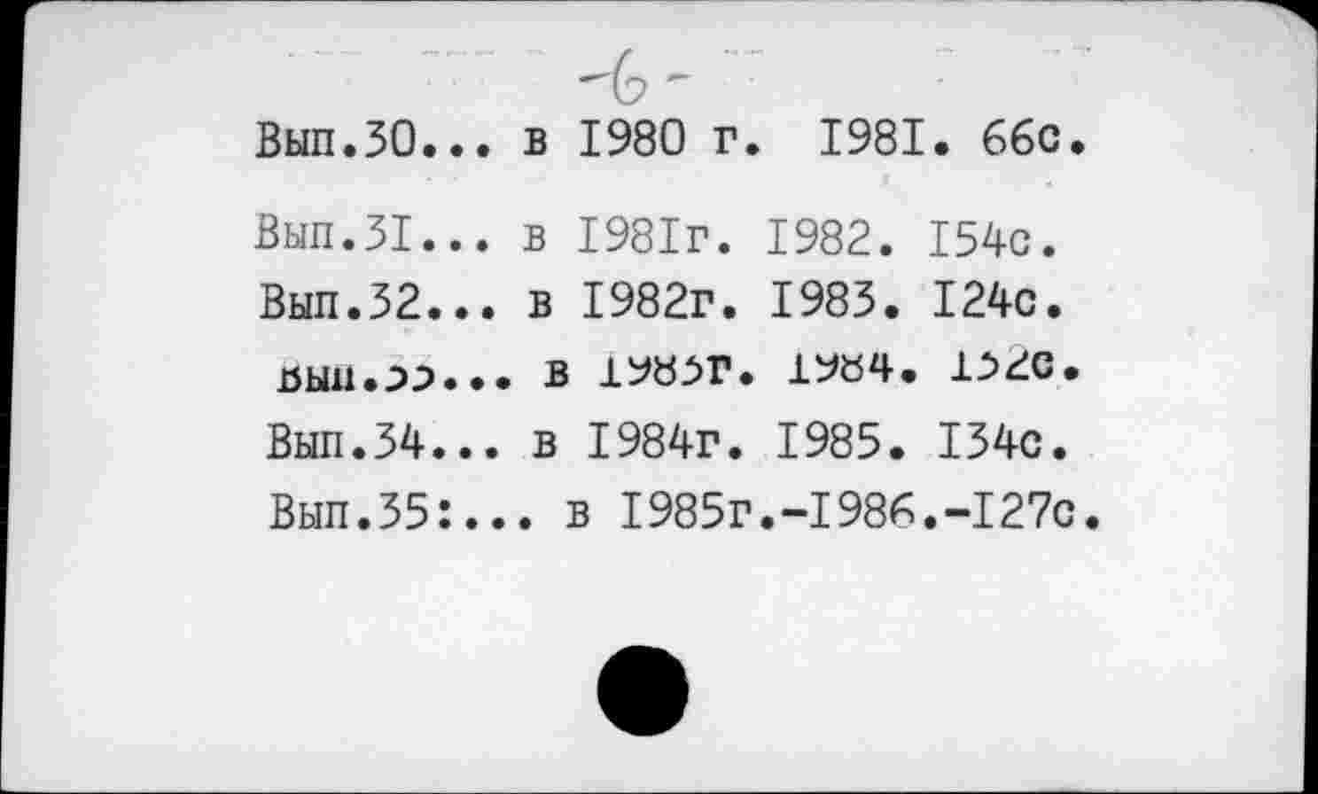 ﻿Вып.ЗО.
Вып.31.
Вып.32.
Вып.34.
Вып.35:
в 1980 г. 1981. ббс.
в 1981г. 1982. 154с. в 1982г. 1983. 124с.
В 1^8^Г. 1У04. 1,52с. в 1984г. 1985. 134с.
. в 1985г.-1986.-127с